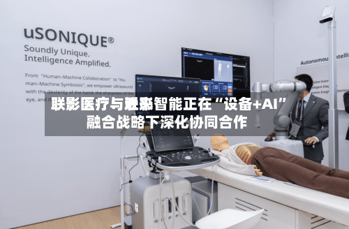 联影医疗：近来联影医疗与联影智能正在“设备+AI”融合战略下深化协同合作