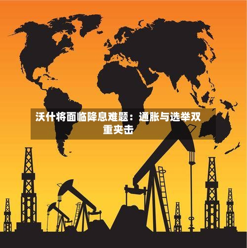 沃什将面临降息难题：通胀与选举双重夹击
