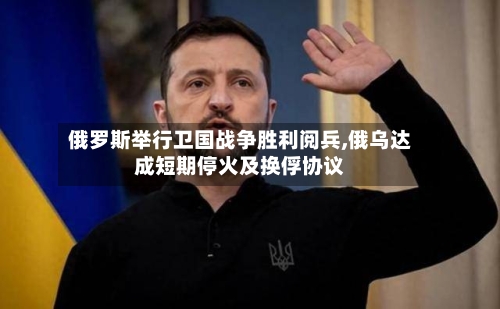 俄罗斯举行卫国战争胜利阅兵,俄乌达成短期停火及换俘协议