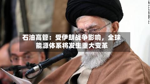 石油高管：受伊朗战争影响，全球能源体系将发生重大变革
