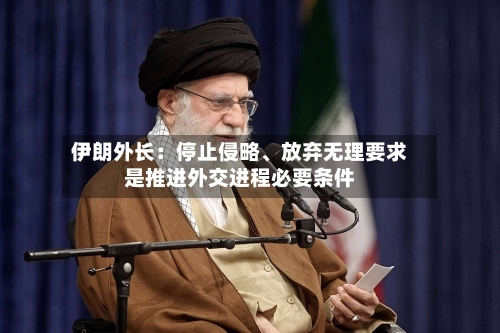 伊朗外长：停止侵略、放弃无理要求是推进外交进程必要条件
