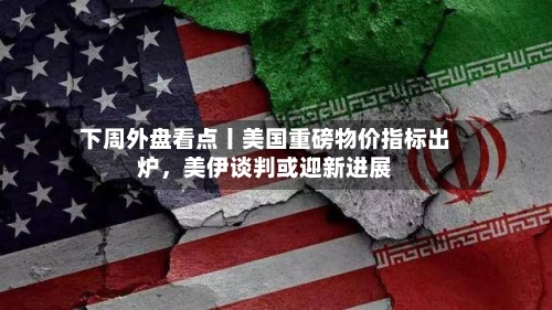 下周外盘看点丨美国重磅物价指标出炉，美伊谈判或迎新进展
