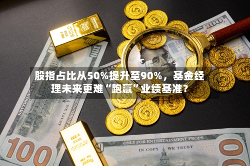 股指占比从50%提升至90%，基金经理未来更难“跑赢”业绩基准？-第1张图片