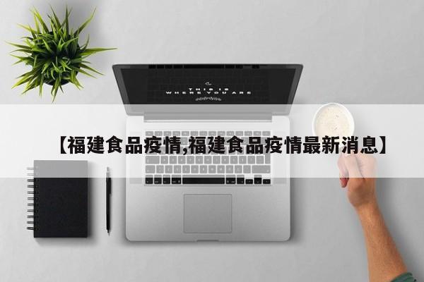 【福建食品疫情,福建食品疫情最新消息】